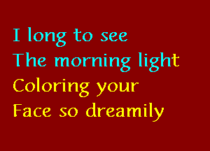 I long to see
The morning light

Coloring your
Face so dreamily