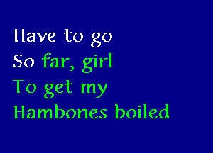 Have to go
So far, girl

To get my
Hambones boiled