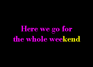 Here we go for

the whole weekend