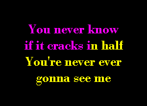 You never know
if it cracks in half
Yowre never ever

gonna see me

Q