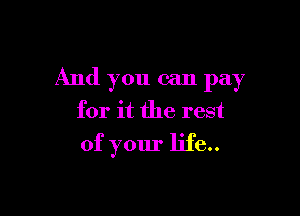 And you can pay

for it the rest
of your life..