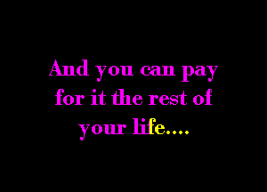 And you can pay

for it the rest of
your life....