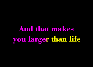 And that makes
you larger than life