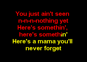 You just ain't seen
n-n-n-nothing yet
Here's somethin',

here's somethin'
Here's a mama you'll
never forget