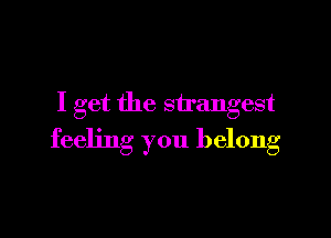 I get the strangest

feeling you belong