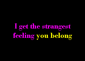 I get the strangest

feeling you belong