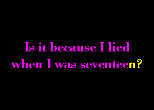 Is it because I lied
When I was seventeen?