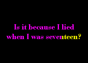 Is it because I lied
When I was seventeen?