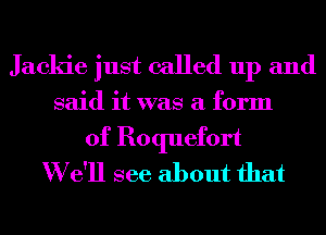 Jackie just called up and

said it was a form

of Roquefort
W e'll see about that