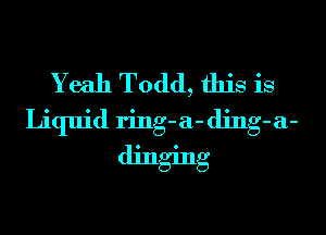 Yeah Todd, this is
Liquid ring-a- ding-a-
dinging