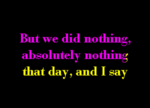 But we did nothing,

absolutely nothing
that (lay, and I say