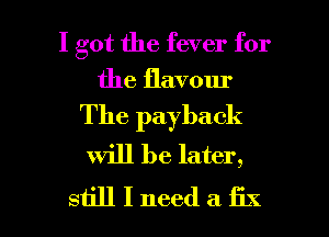 I got the fever for
the flavour

The payback
Will be later,

still I need a fix I