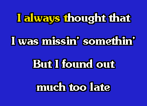 I always thought that
I was missin' somethin'
But I found out

much too late