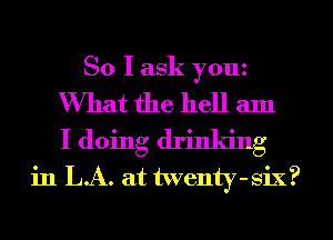 So I ask youz

What the hell am
I doing drinking
in LA. at twenty-six?