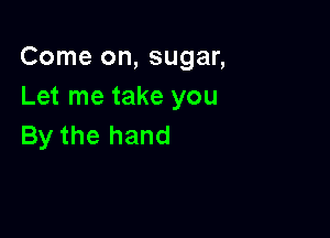 Come on, sugar,
Let me take you

By the hand