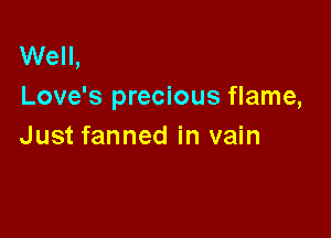 Well,
Love's precious flame,

Just fanned in vain