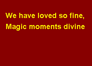 We have loved so fine,
Magic moments divine