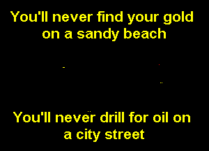 You'll never find your gold
on a sandy beach

You'll never drill for oil on
a city street