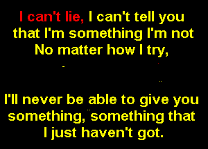 I can't lie, I can't tell you
that I'm something I'm not
No matter how I try,

I'll never be able to give you
somethingfsomething that
I just haven't got.