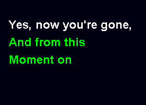 Yes, now you're gone,
And from this

Moment on