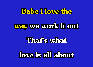 Babe I love the

way we work it out

That's what

love is all about