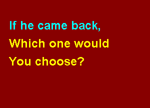 If he came back,
Which one would

You choose?