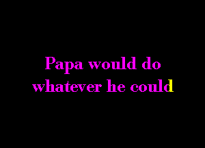 Papa would do

whatever he could