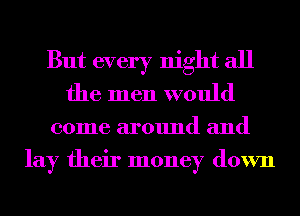 But every night all
the men would

come around and
lay their money down