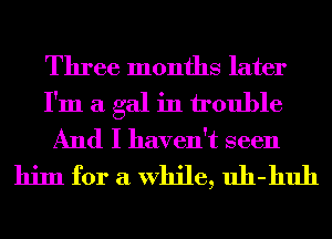 Three months later

I'm a gal in trouble

And I haven't seen
him for a While, uh-huh