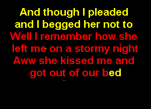 And though I pleaded
and I begged her not to
Well I remember how she
left me on a stormy night
Aww she kissed me and
got out of our bed