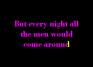 But every night all
the men would
come around