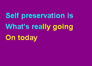 Self preservation is
What's really going

On today