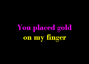 You placed gold

on my finger