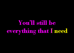 Y ou'll still be

everything that I need