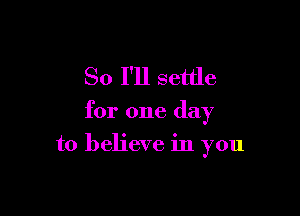 So I'll settle

for one day

to believe in you