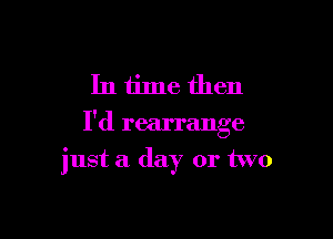 In time then
I'd rearrange

just a day or two