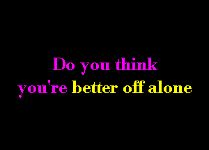 Do you think

you're better off alone