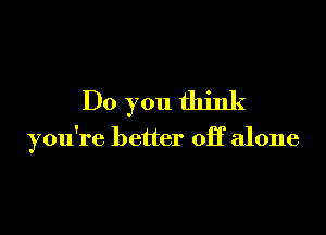 Do you think

you're better off alone