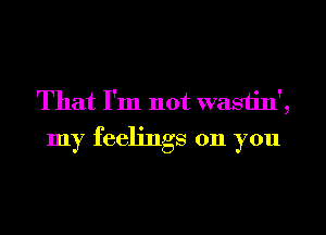 That I'm not wastin',

my feelings on you