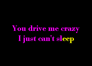 You drive me crazy

I just can't sleep