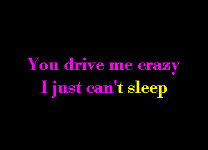 You drive me crazy

I just can't sleep