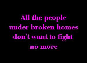 All the people
under broken homes
don't want to iight
no more