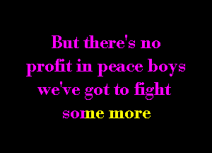 But there's no
proiit in peace boys
we've got to iight
some more