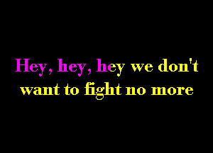 Hey, hey, hey we don't

want to iight 110 more