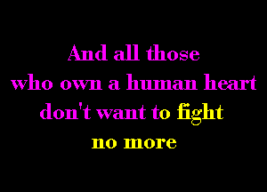 And all those

Who own a human heart
don't want to iight
no more