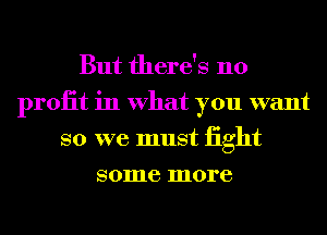 But there's no
proiit in What you want
so we must iight
some more