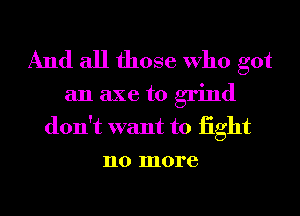 And all those Who got

an axe to grind
don't want to iight
no more