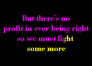 But there's no
proiit in ever being right
so we must iight
some more