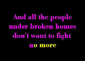 And all the people

under broken homes
don't want to iight
no more