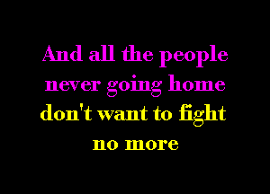And all the people

never going home
don't want to fight

no more

g